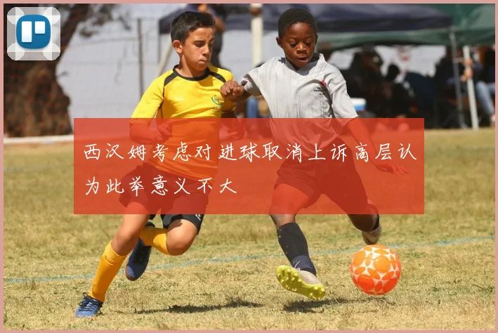 西汉姆考虑对进球取消上诉高层认为此举意义不大