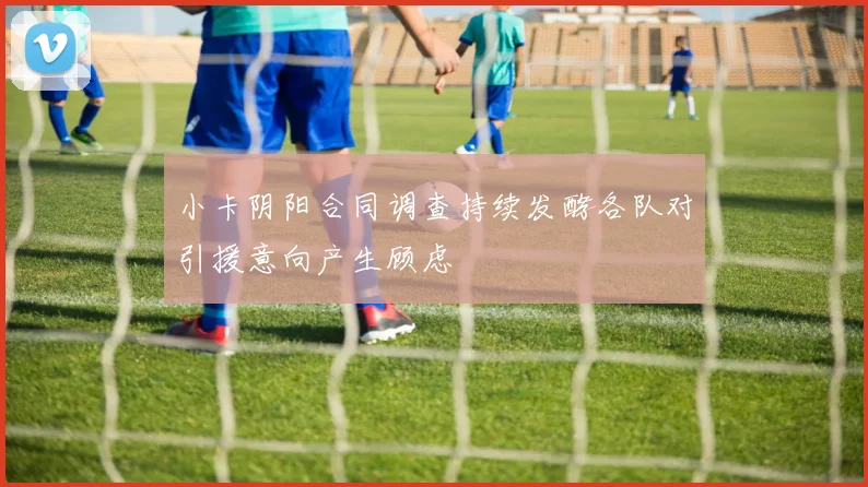 小卡阴阳合同调查持续发酵各队对引援意向产生顾虑