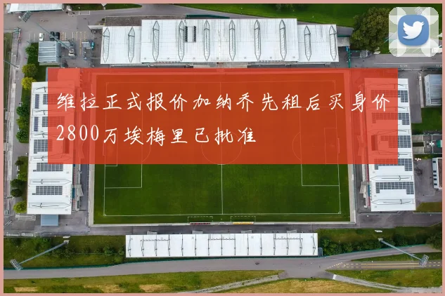 维拉正式报价加纳乔先租后买身价2800万埃梅里已批准