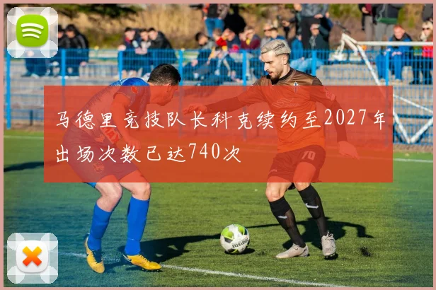 马德里竞技队长科克续约至2027年出场次数已达740次