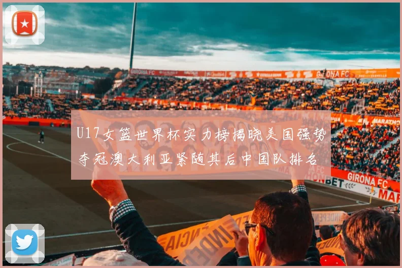 U17女篮世界杯实力榜揭晓美国强势夺冠澳大利亚紧随其后中国队排名第十