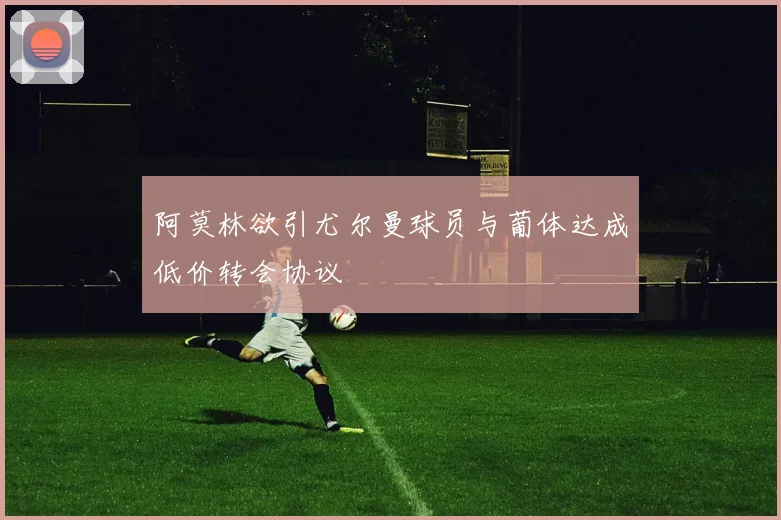 阿莫林欲引尤尔曼球员与葡体达成低价转会协议