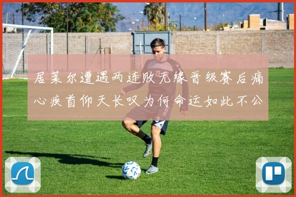 居莱尔遭遇两连败无缘晋级赛后痛心疾首仰天长叹为何命运如此不公