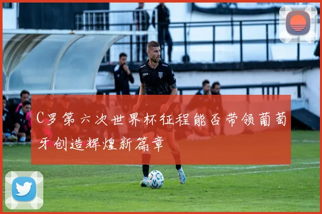 C罗第六次世界杯征程能否带领葡萄牙创造辉煌新篇章