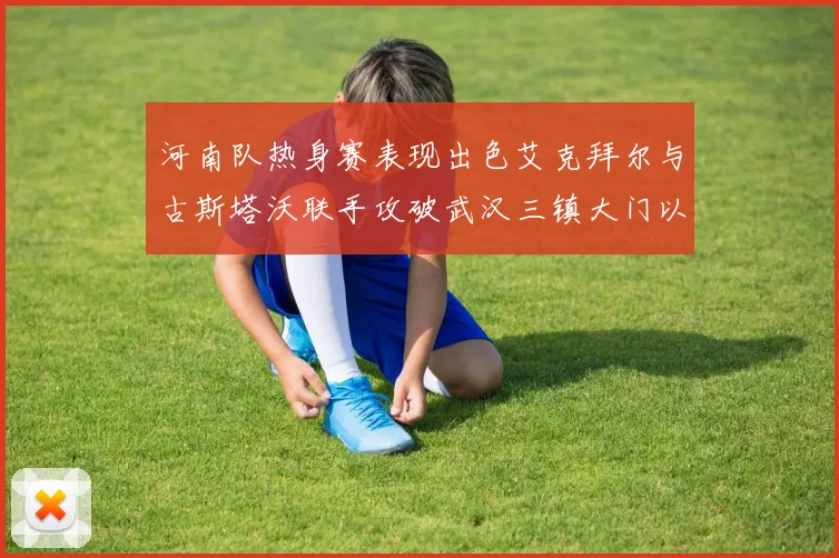 河南队热身赛表现出色艾克拜尔与古斯塔沃联手攻破武汉三镇大门以2-0获胜