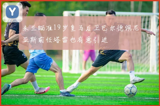 米兰瞄准19岁皇马后卫巴尔德佩尼亚斯前任塔雷也有意引进