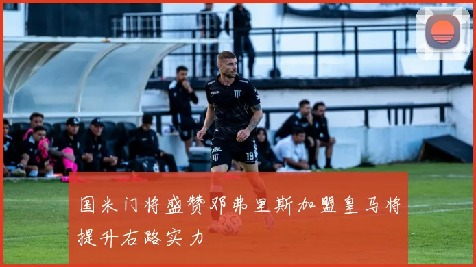 国米门将盛赞邓弗里斯加盟皇马将提升右路实力