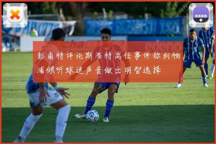 彭南特评论斯洛特离任事件称利物浦倾听球迷声音做出明智选择