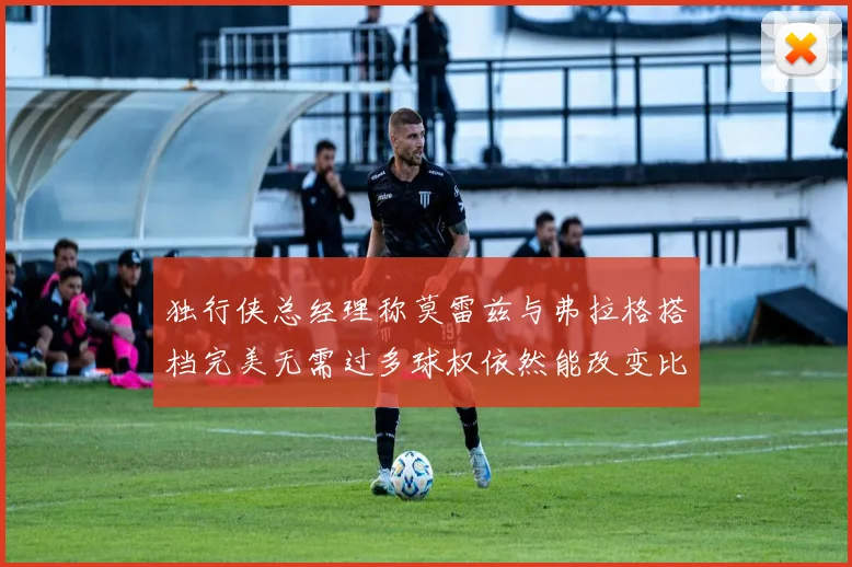 独行侠总经理称莫雷兹与弗拉格搭档完美无需过多球权依然能改变比赛局势