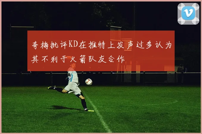 夸梅批评KD在推特上发声过多认为其不利于火箭队友合作
