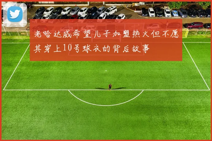 老哈达威希望儿子加盟热火但不愿其穿上10号球衣的背后故事