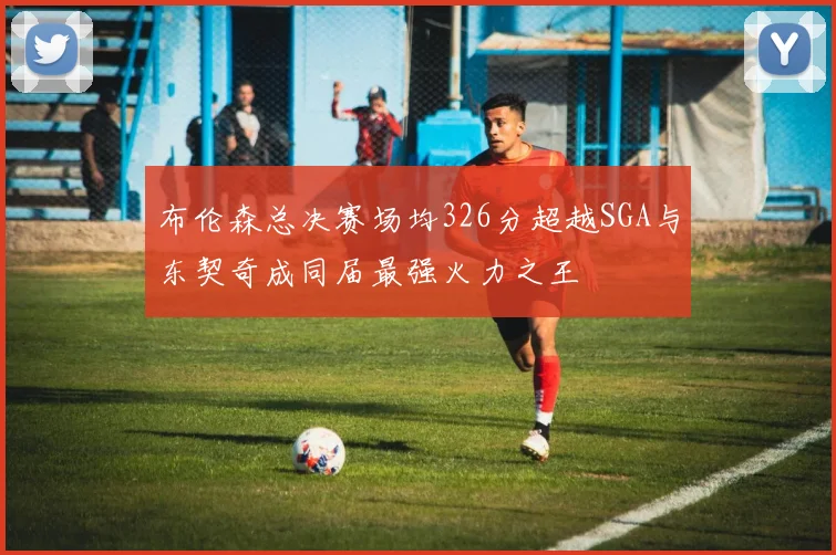 布伦森总决赛场均326分超越SGA与东契奇成同届最强火力之王