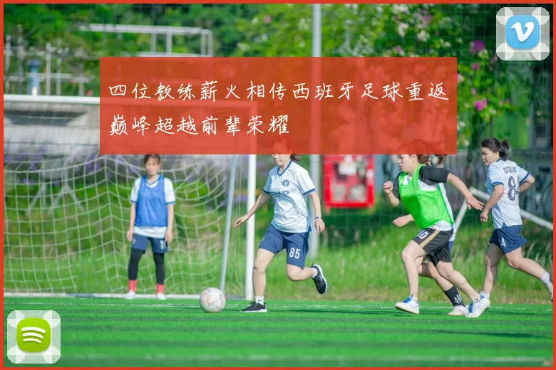 四位教练薪火相传西班牙足球重返巅峰超越前辈荣耀