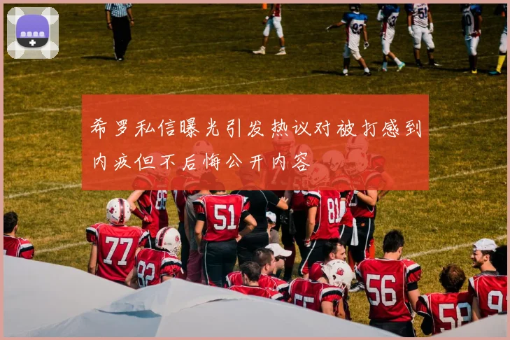 希罗私信曝光引发热议对被打感到内疚但不后悔公开内容