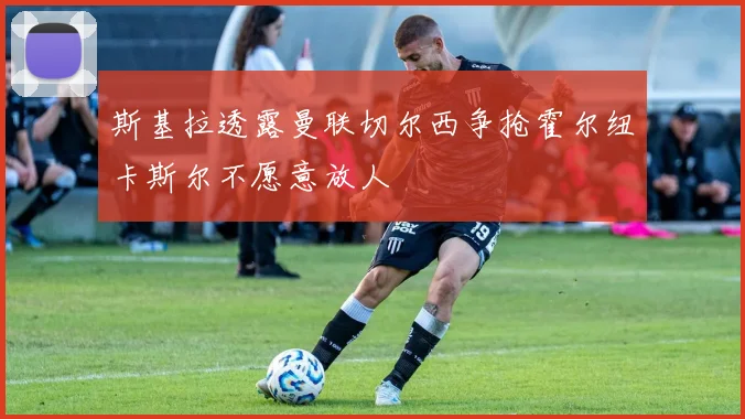 斯基拉透露曼联切尔西争抢霍尔纽卡斯尔不愿意放人
