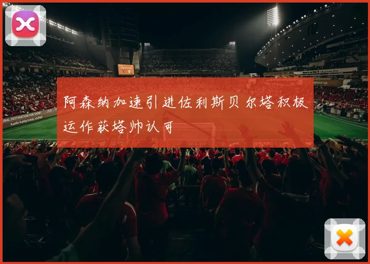 阿森纳加速引进佐利斯贝尔塔积极运作获塔帅认可