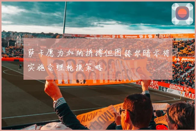 萨卡愿为加纳拼搏但图赫尔暗示将实施合理轮换策略