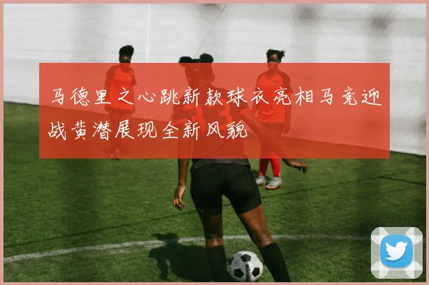 马德里之心跳新款球衣亮相马竞迎战黄潜展现全新风貌
