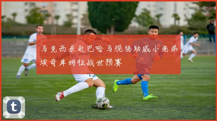 马克西亲赴巴哈马现场助威小老弟埃奇库姆征战世预赛