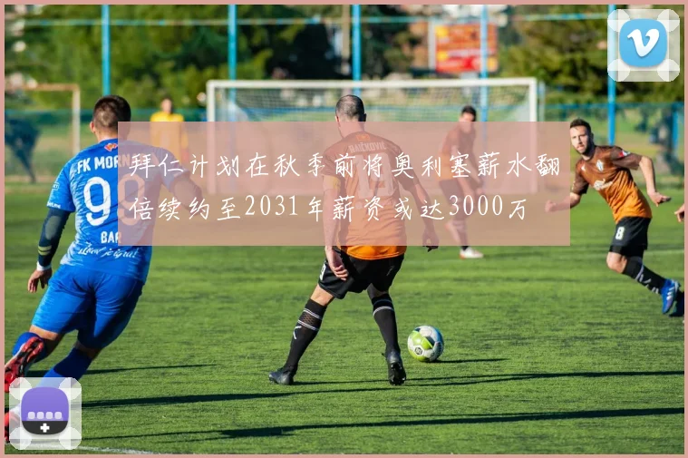 拜仁计划在秋季前将奥利塞薪水翻倍续约至2031年薪资或达3000万