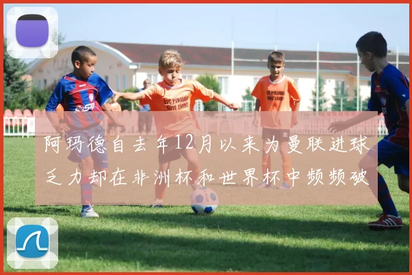 阿玛德自去年12月以来为曼联进球乏力却在非洲杯和世界杯中频频破门