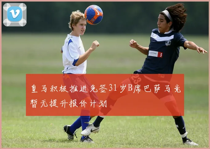 皇马积极推进免签31岁B席巴萨马竞暂无提升报价计划