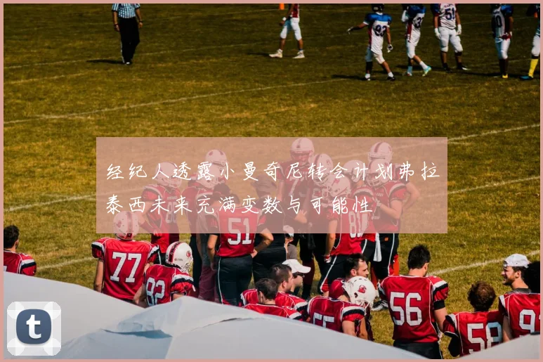 经纪人透露小曼奇尼转会计划弗拉泰西未来充满变数与可能性